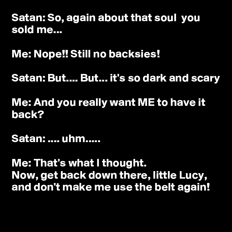 Satan: So, again about that soul  you sold me...

Me: Nope!! Still no backsies!

Satan: But.... But... it's so dark and scary

Me: And you really want ME to have it back?

Satan: .... uhm.....

Me: That's what I thought. 
Now, get back down there, little Lucy, and don't make me use the belt again! 

