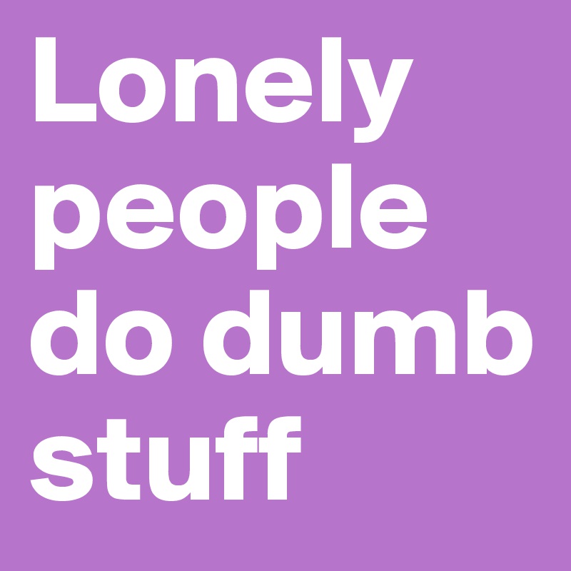 Lonely people do dumb stuff