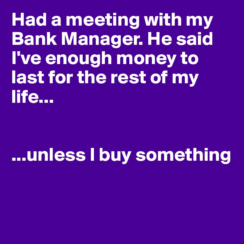 Had a meeting with my Bank Manager. He said I've enough money to last for the rest of my life...


...unless I buy something


