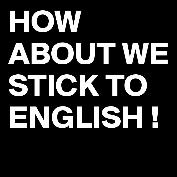 HOW ABOUT WE STICK TO ENGLISH ! 