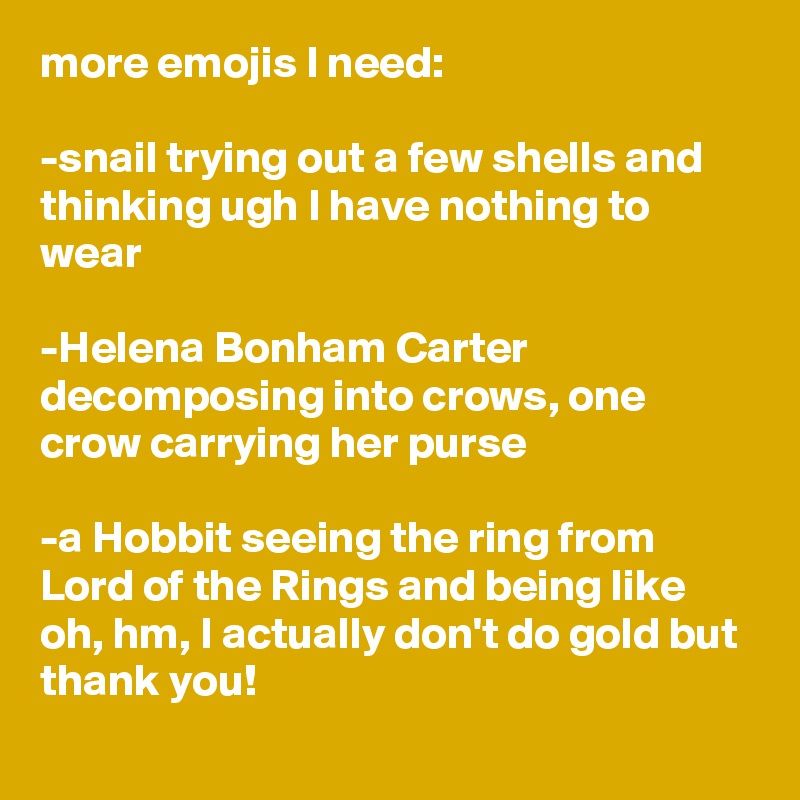 more emojis I need:

-snail trying out a few shells and thinking ugh I have nothing to wear

-Helena Bonham Carter decomposing into crows, one crow carrying her purse

-a Hobbit seeing the ring from Lord of the Rings and being like oh, hm, I actually don't do gold but thank you!