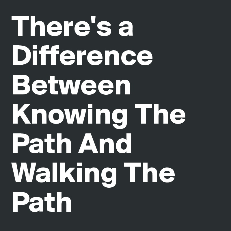There's a Difference Between Knowing The Path And Walking The Path
