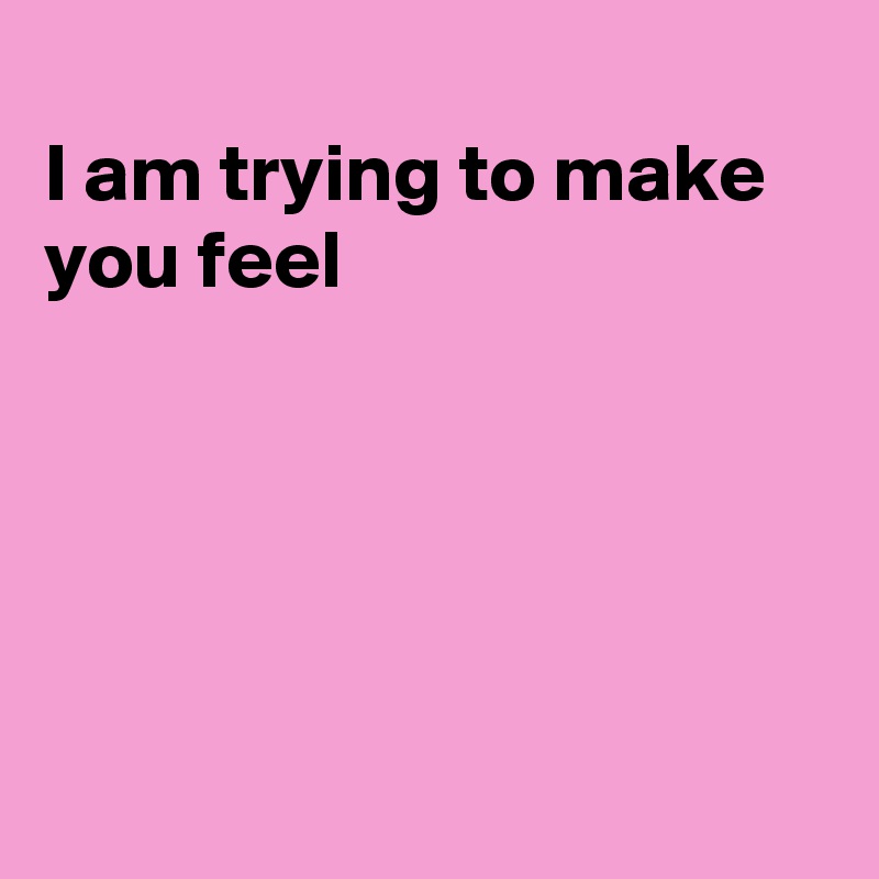 
I am trying to make
you feel





