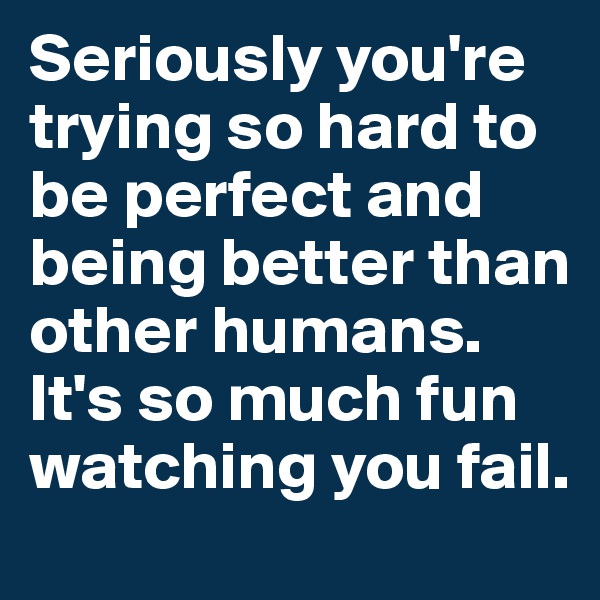 Seriously you're trying so hard to be perfect and being better than other humans. It's so much fun watching you fail.