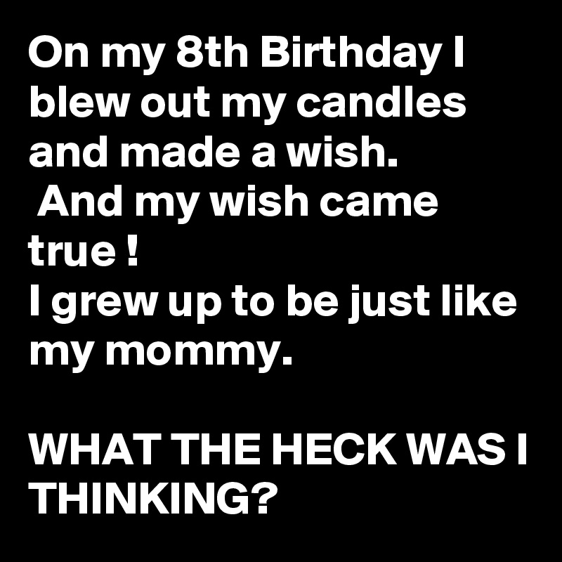 On my 8th Birthday I blew out my candles and made a wish.
 And my wish came true !
I grew up to be just like my mommy.

WHAT THE HECK WAS I THINKING?
