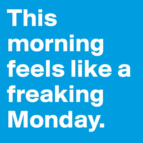 This morning feels like a freaking Monday.