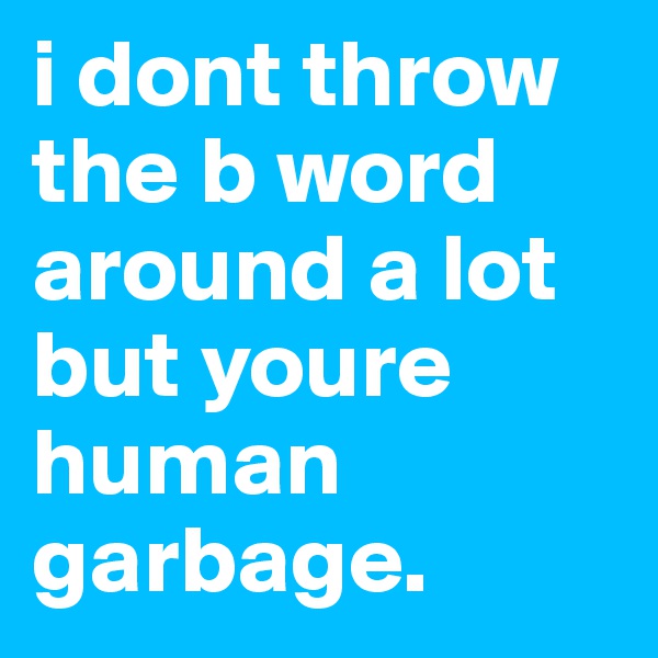 i dont throw the b word around a lot but youre human garbage.