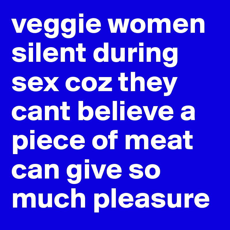 veggie women silent during sex coz they cant believe a piece of meat can give so much pleasure 