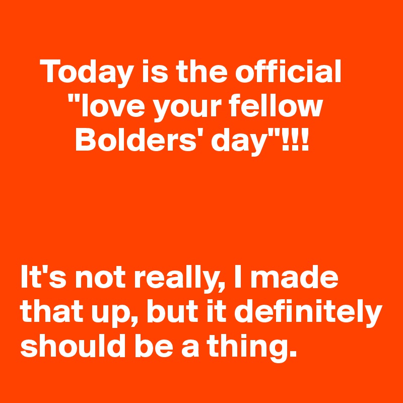 
   Today is the official 
       "love your fellow 
        Bolders' day"!!!



It's not really, I made that up, but it definitely should be a thing. 