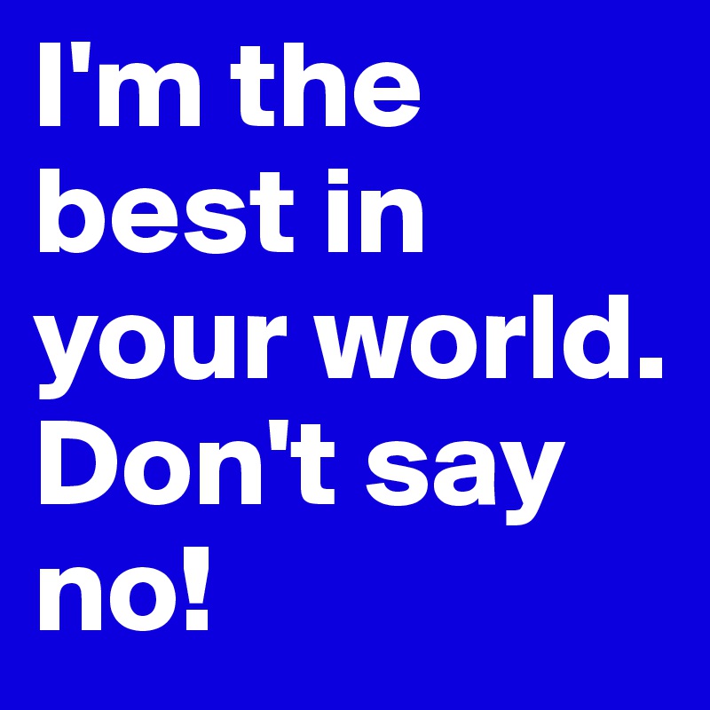 I'm the best in your world. Don't say no! 