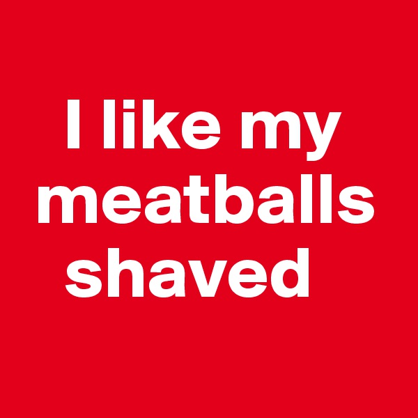 
   I like my 
 meatballs 
   shaved

