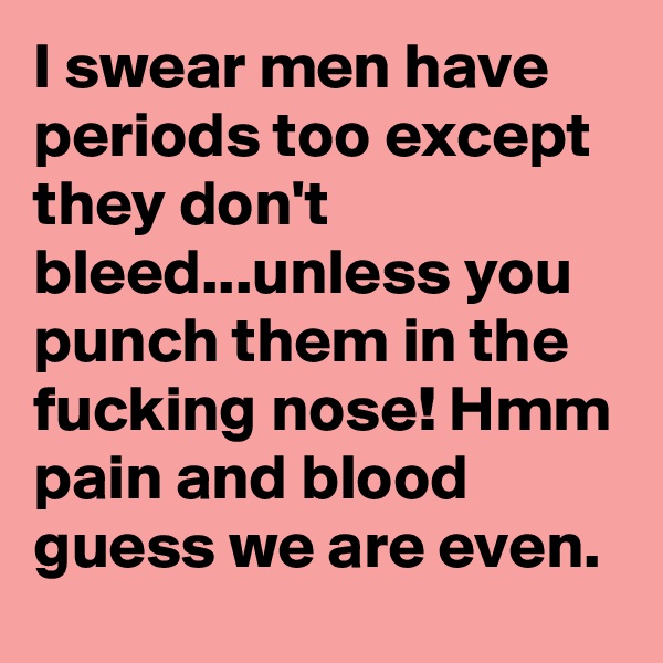 I swear men have periods too except they don't bleed...unless you punch them in the fucking nose! Hmm pain and blood guess we are even.