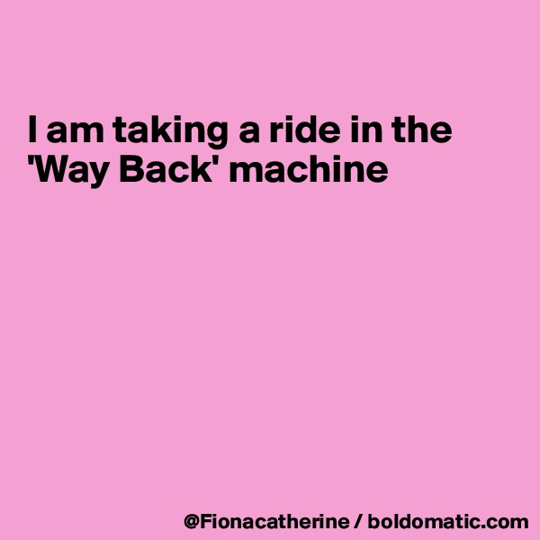 

I am taking a ride in the
'Way Back' machine







