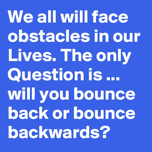 We all will face obstacles in our Lives. The only Question is ... will you bounce back or bounce backwards?