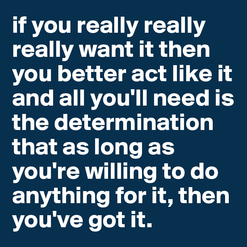 if you really really really want it then you better act like it and all you'll need is the determination that as long as you're willing to do anything for it, then you've got it. 