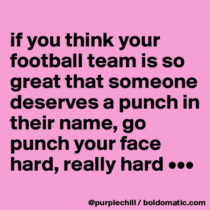 
if you think your football team is so great that someone deserves a punch in their name, go punch your face hard, really hard •••
