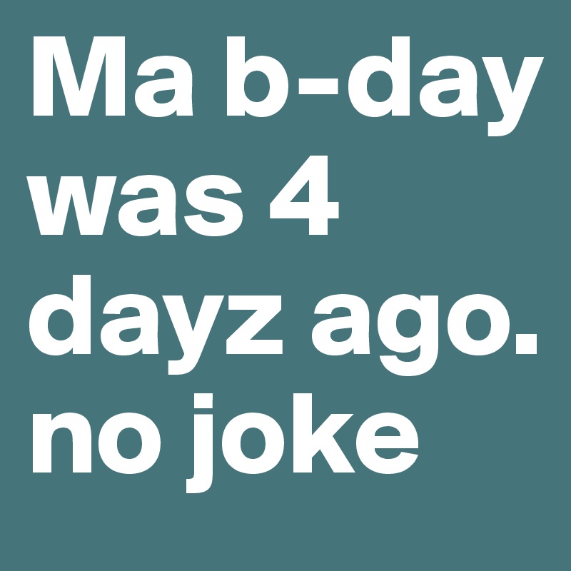 Ma b-day was 4 dayz ago. no joke