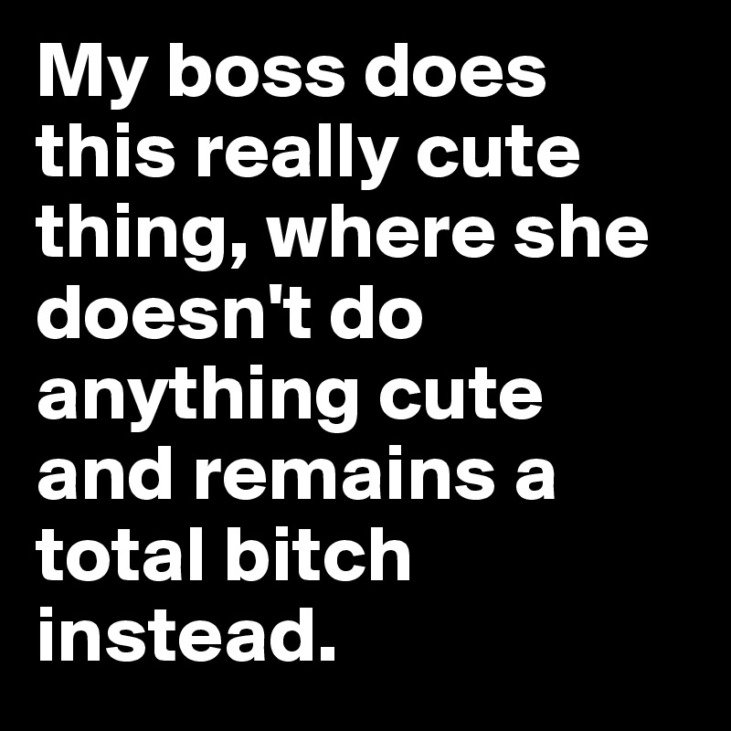 My boss does this really cute thing, where she doesn't do anything cute and remains a total bitch instead.