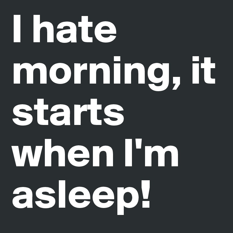 I hate morning, it starts when I'm asleep!