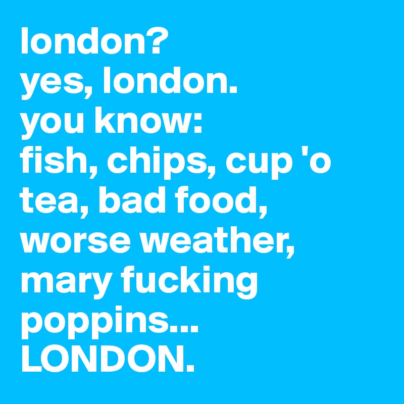 london? yes, london. you know fish, chips, cup 'o tea, bad food, worse