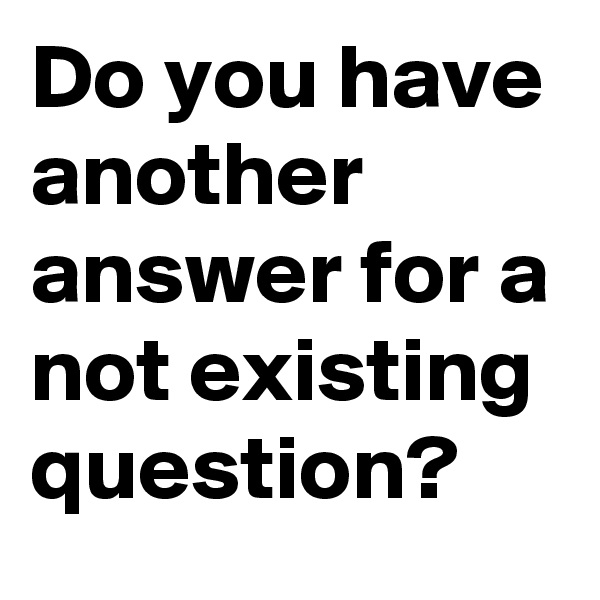 Do you have another answer for a not existing question? 