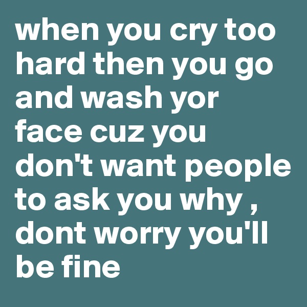 when you cry too hard then you go and wash yor face cuz you don't want people to ask you why ,
dont worry you'll be fine 