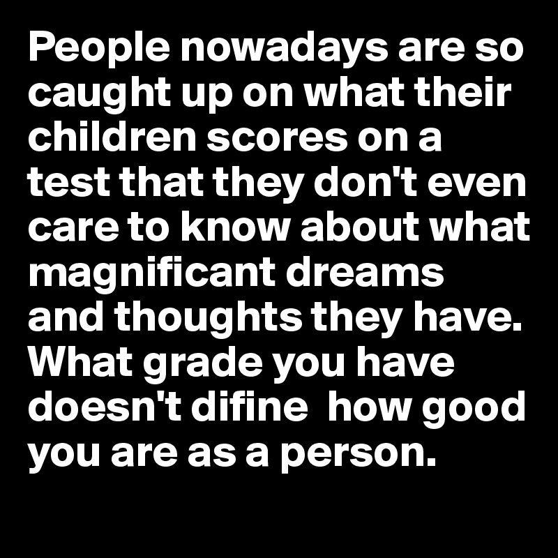 People nowadays are so caught up on what their children scores on a test that they don't even care to know about what magnificant dreams and thoughts they have. What grade you have doesn't difine  how good you are as a person. 