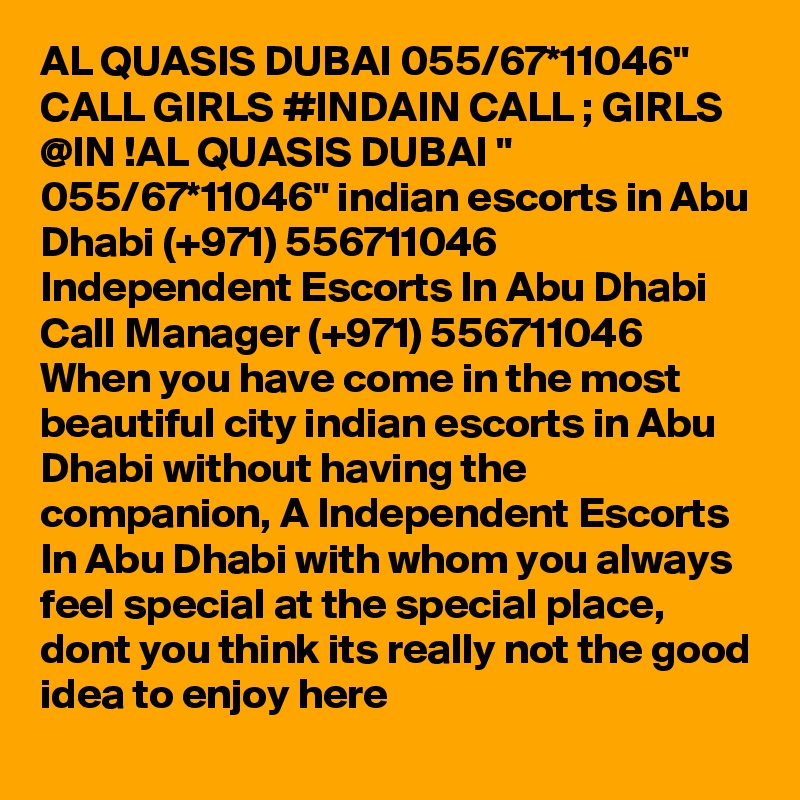 AL QUASIS DUBAI 055/67*11046" CALL GIRLS #INDAIN CALL ; GIRLS @IN !AL QUASIS DUBAI " 055/67*11046" indian escorts in Abu Dhabi (+971) 556711046  Independent Escorts In Abu Dhabi 
Call Manager (+971) 556711046  When you have come in the most beautiful city indian escorts in Abu Dhabi without having the companion, A Independent Escorts In Abu Dhabi with whom you always feel special at the special place, dont you think its really not the good idea to enjoy here