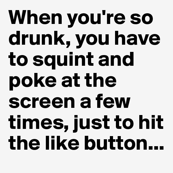 When you're so drunk, you have to squint and poke at the screen a few times, just to hit the like button...