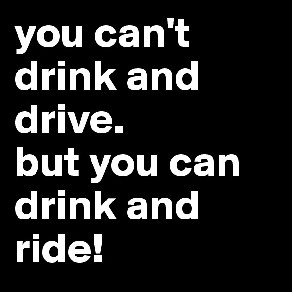 you can't drink and drive.            but you can drink and ride!