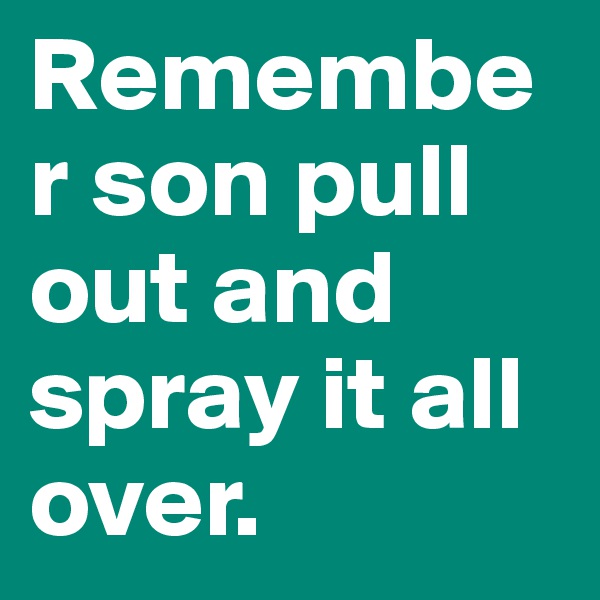 Remember son pull out and spray it all over.                    