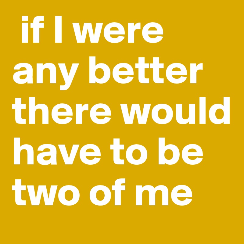  if I were any better there would have to be two of me