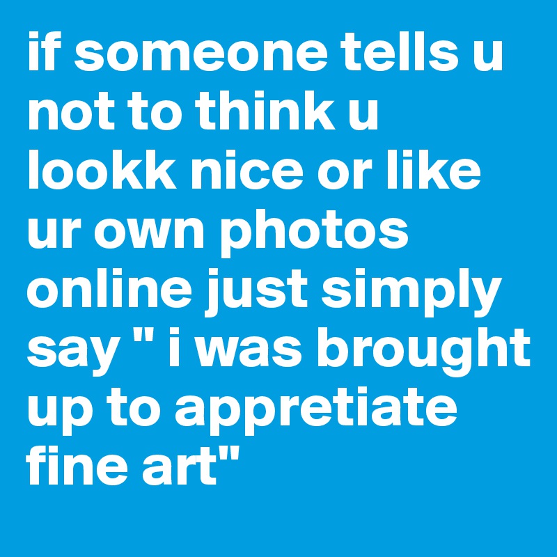 if someone tells u not to think u lookk nice or like ur own photos online just simply say " i was brought up to appretiate fine art" 