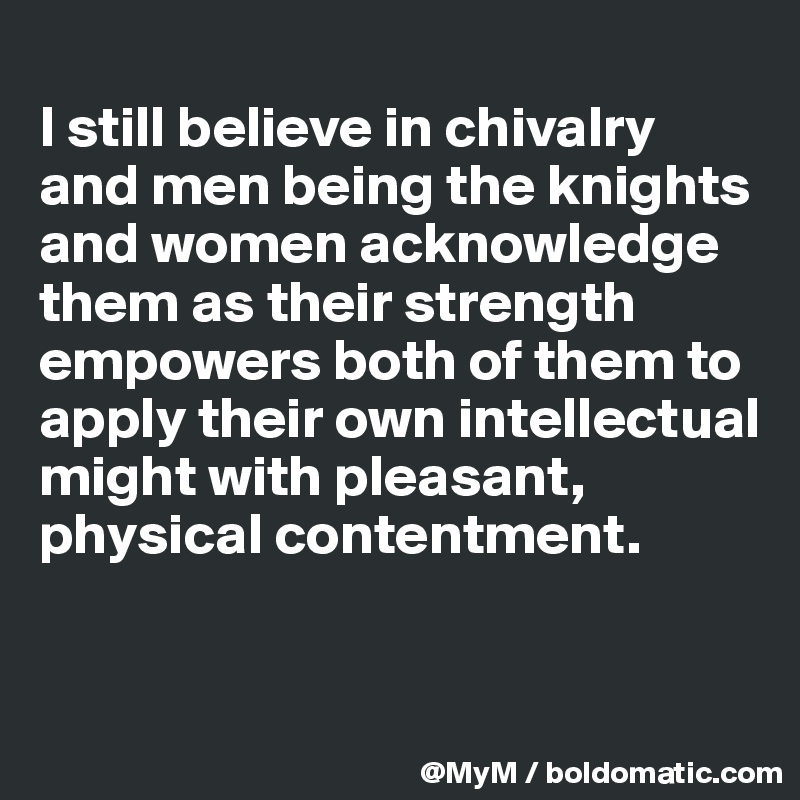 
I still believe in chivalry and men being the knights and women acknowledge them as their strength empowers both of them to apply their own intellectual might with pleasant, physical contentment.


