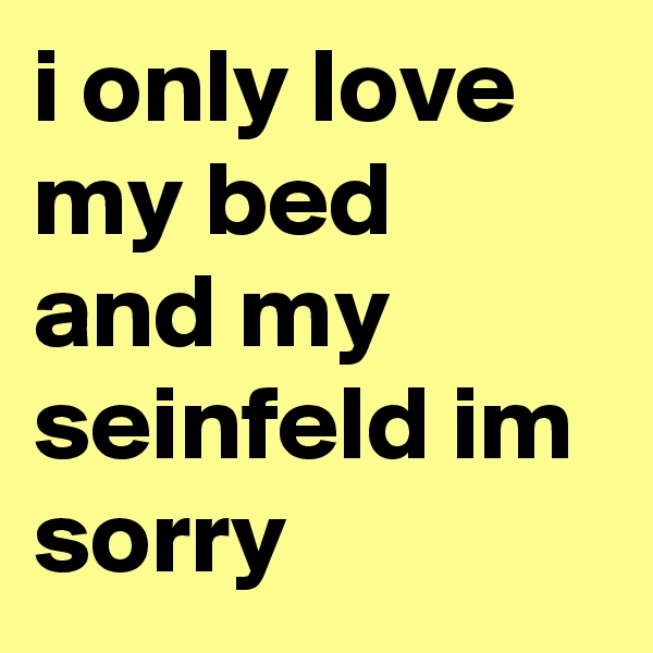 i only love my bed and my seinfeld im sorry