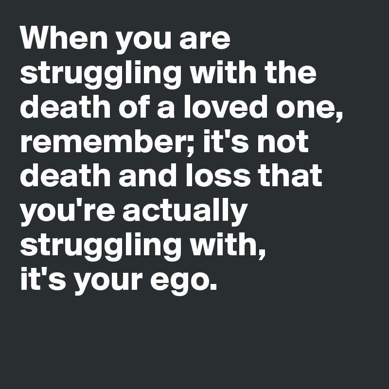 When you are struggling with the death of a loved one, remember; it's not death and loss that you're actually struggling with, 
it's your ego.

