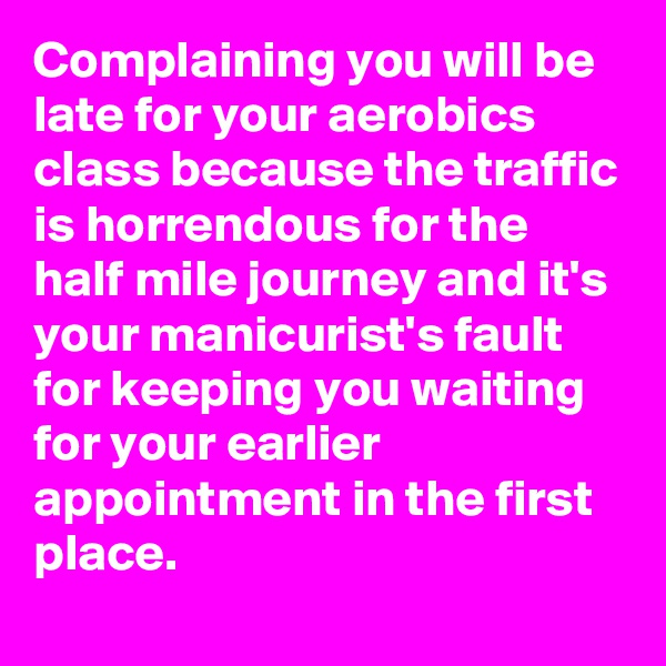 Complaining you will be late for your aerobics class because the traffic is horrendous for the half mile journey and it's your manicurist's fault for keeping you waiting for your earlier appointment in the first place. 