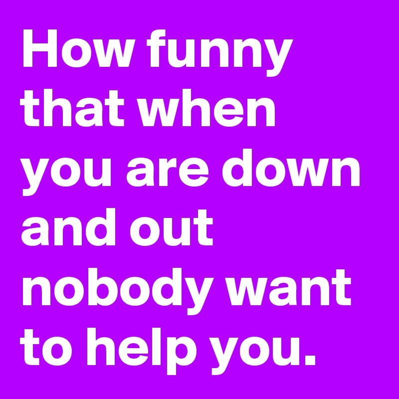 How funny that when you are down and out nobody want to help you.