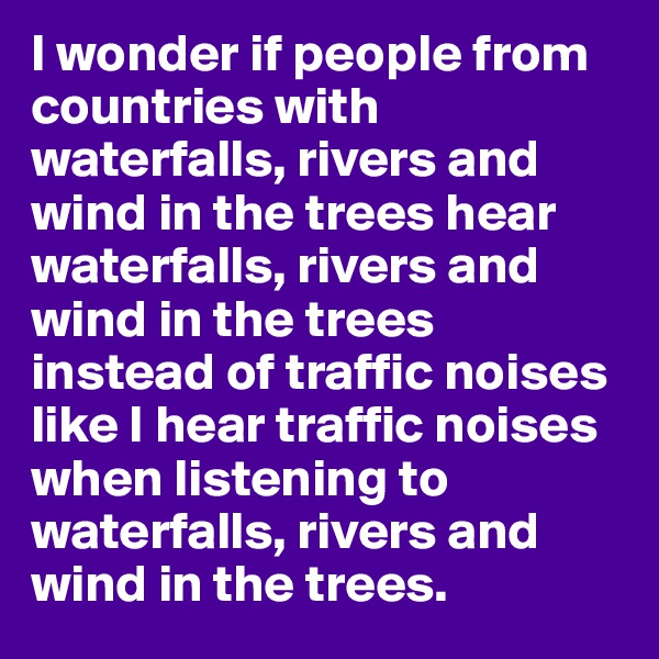 I wonder if people from countries with waterfalls, rivers and wind in the trees hear waterfalls, rivers and wind in the trees instead of traffic noises like I hear traffic noises when listening to waterfalls, rivers and wind in the trees.