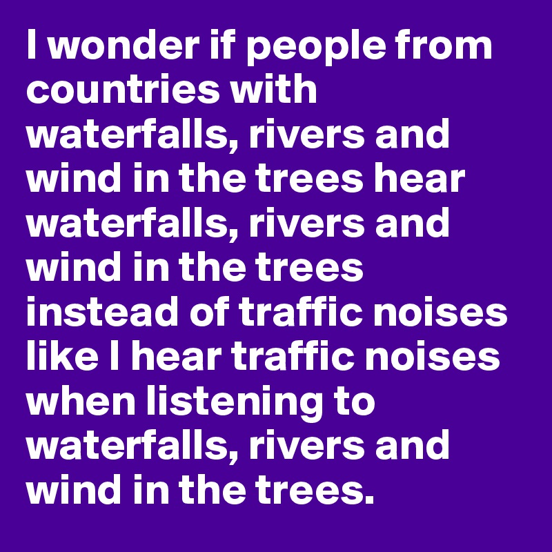 I wonder if people from countries with waterfalls, rivers and wind in the trees hear waterfalls, rivers and wind in the trees instead of traffic noises like I hear traffic noises when listening to waterfalls, rivers and wind in the trees.