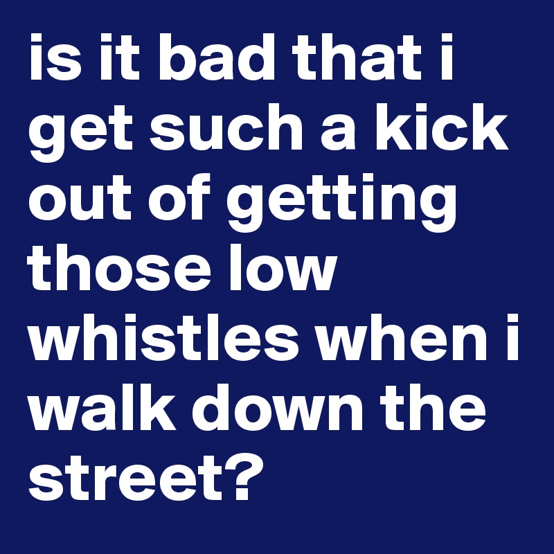 is it bad that i get such a kick out of getting those low whistles when i walk down the street?