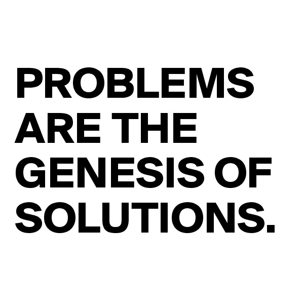 
PROBLEMS ARE THE GENESIS OF SOLUTIONS.
