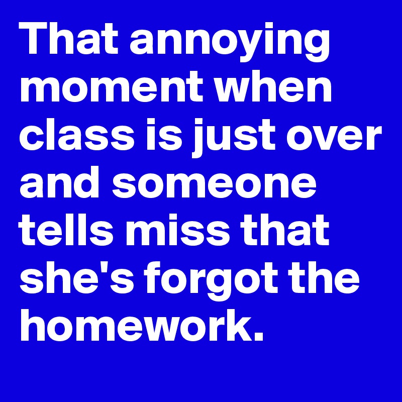 That annoying moment when class is just over and someone tells miss that she's forgot the homework.