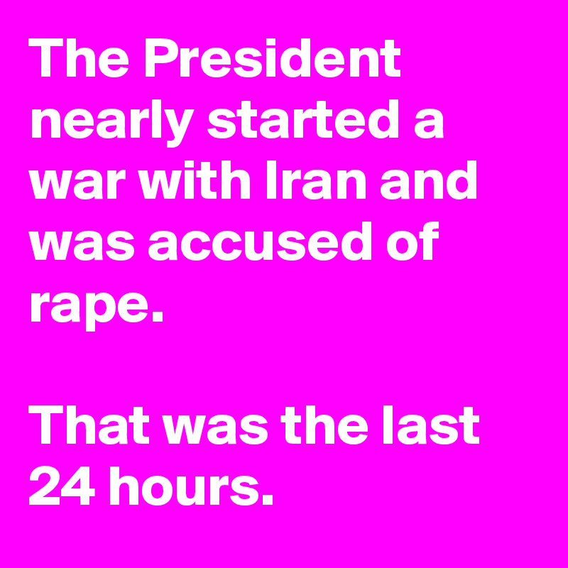 The President nearly started a war with Iran and was accused of rape. 

That was the last 24 hours.