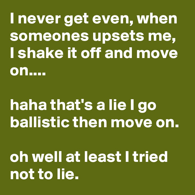 I never get even, when someones upsets me, I shake it off and move on....

haha that's a lie I go ballistic then move on. 

oh well at least I tried not to lie. 