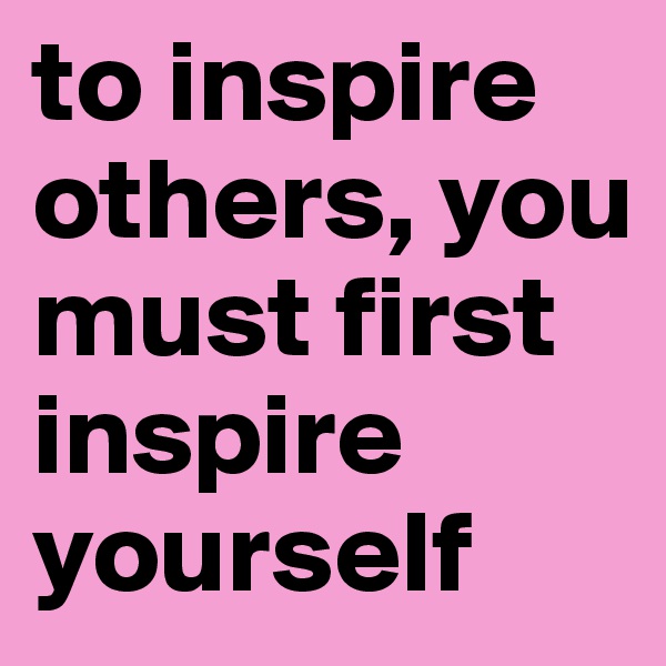 to inspire others, you must first inspire yourself