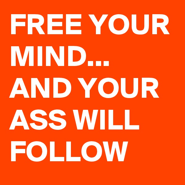FREE YOUR MIND...
AND YOUR ASS WILL FOLLOW