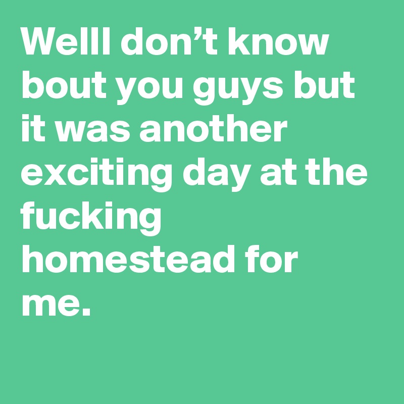 WellI don’t know bout you guys but it was another exciting day at the fucking homestead for me.