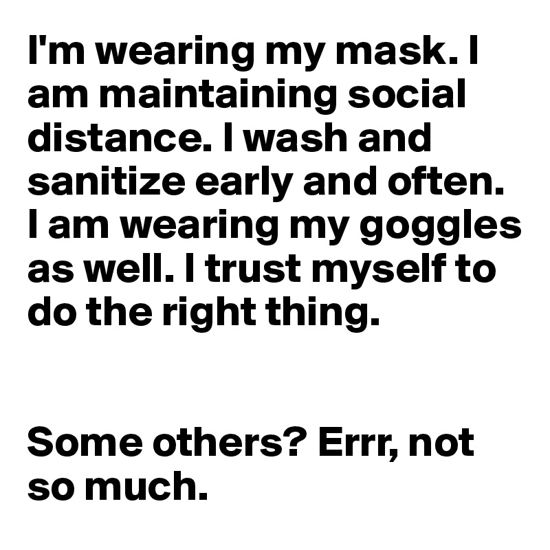 I'm wearing my mask. I am maintaining social distance. I wash and sanitize early and often. I am wearing my goggles as well. I trust myself to do the right thing.


Some others? Errr, not so much.