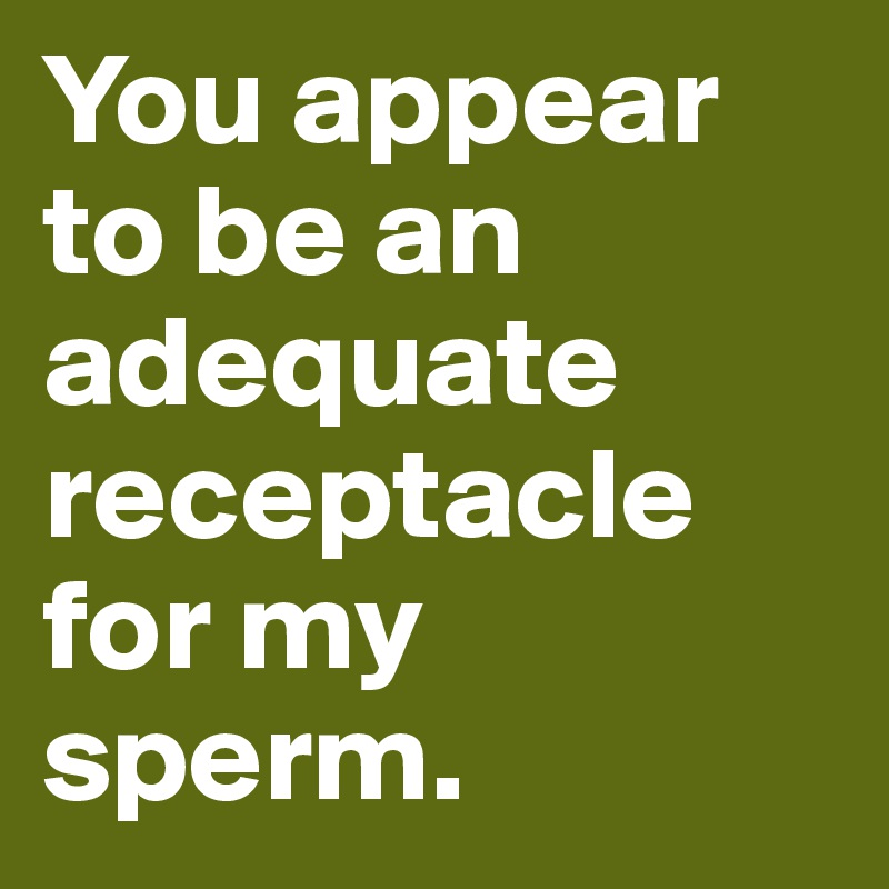You appear to be an adequate receptacle for my sperm.